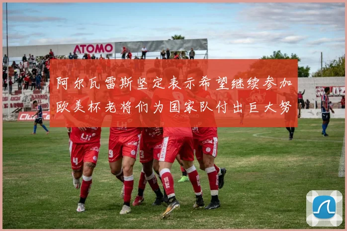 阿尔瓦雷斯坚定表示希望继续参加欧美杯老将们为国家队付出巨大努力