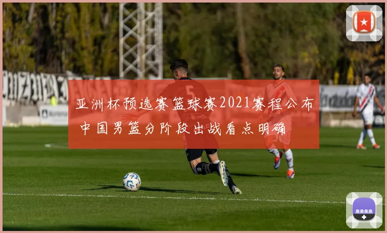 亚洲杯预选赛篮球赛2021赛程公布 中国男篮分阶段出战看点明确