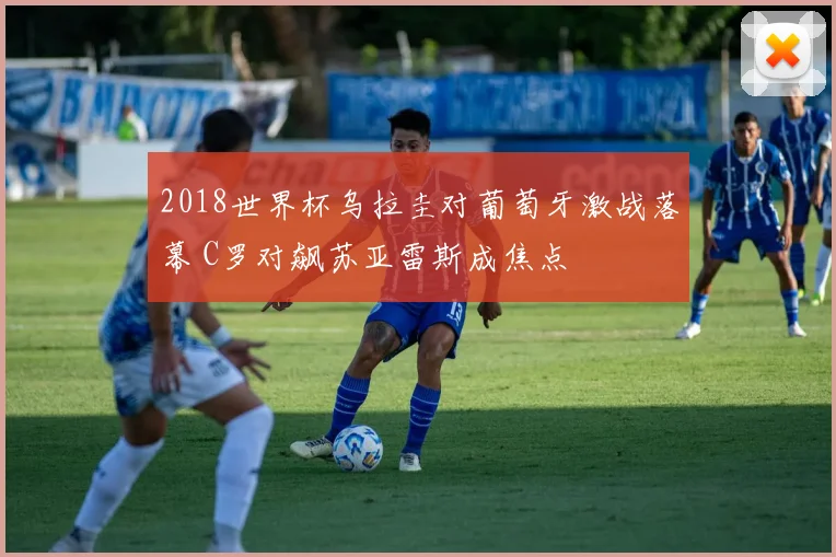 2018世界杯乌拉圭对葡萄牙激战落幕 C罗对飙苏亚雷斯成焦点