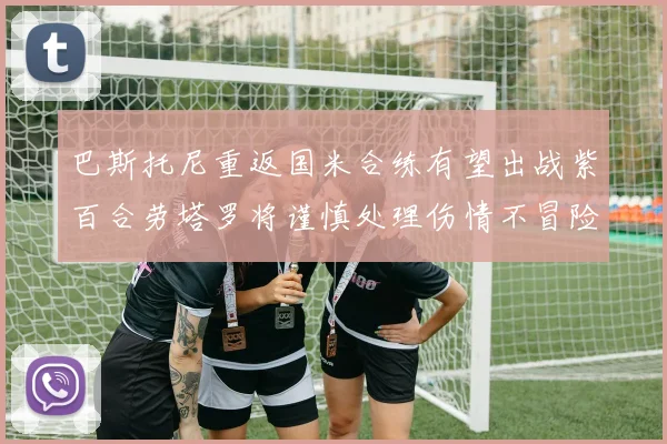 巴斯托尼重返国米合练有望出战紫百合劳塔罗将谨慎处理伤情不冒险