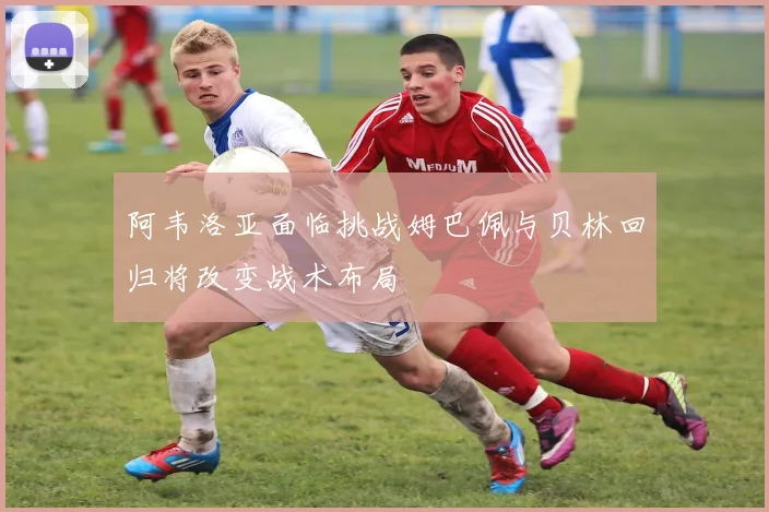 阿韦洛亚面临挑战姆巴佩与贝林回归将改变战术布局