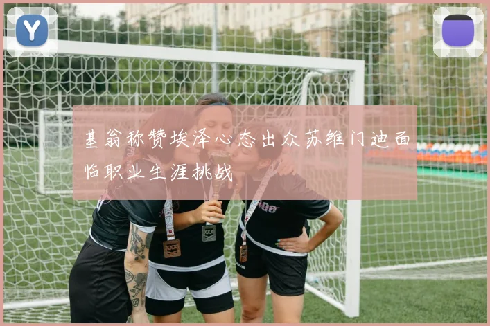 基翁称赞埃泽心态出众苏维门迪面临职业生涯挑战