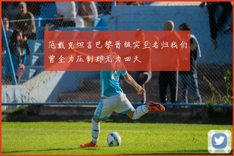 范戴克坦言巴黎晋级实至名归我们曾全力压制却无力回天
