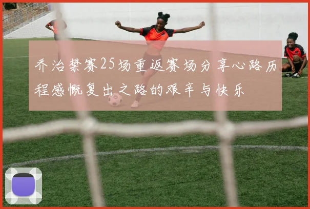 乔治禁赛25场重返赛场分享心路历程感慨复出之路的艰辛与快乐