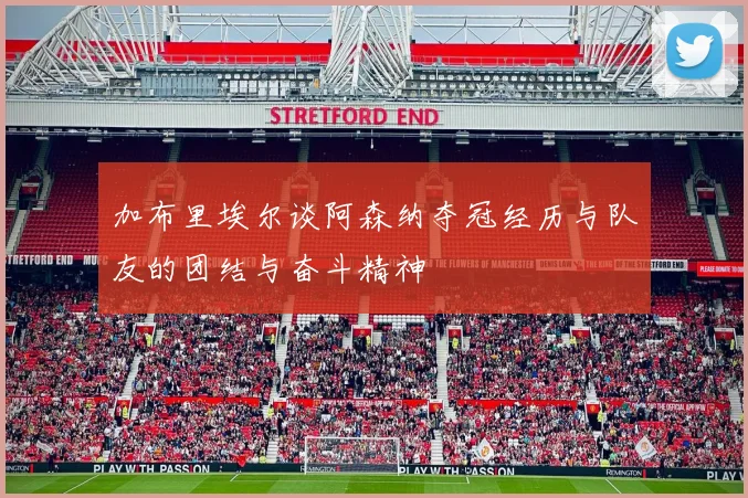 加布里埃尔谈阿森纳夺冠经历与队友的团结与奋斗精神