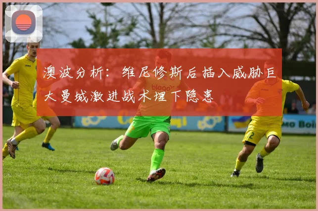 澳波分析：维尼修斯后插入威胁巨大曼城激进战术埋下隐患