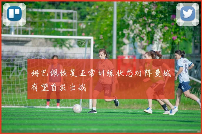 姆巴佩恢复正常训练状态对阵曼城有望首发出战