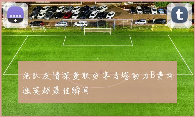 老队友情深曼联分享马塔助力B费评选英超最佳瞬间