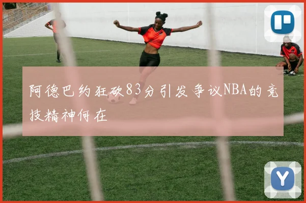 阿德巴约狂砍83分引发争议NBA的竞技精神何在