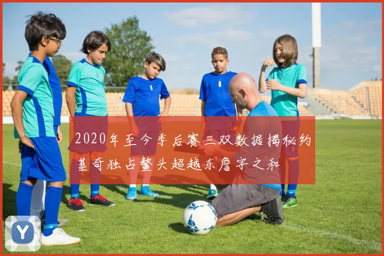 2020年至今季后赛三双数据揭秘约基奇独占鳌头超越东詹字之和