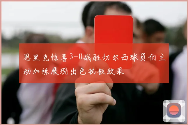 恩里克惊喜3-0战胜切尔西球员们主动加练展现出色执教效果