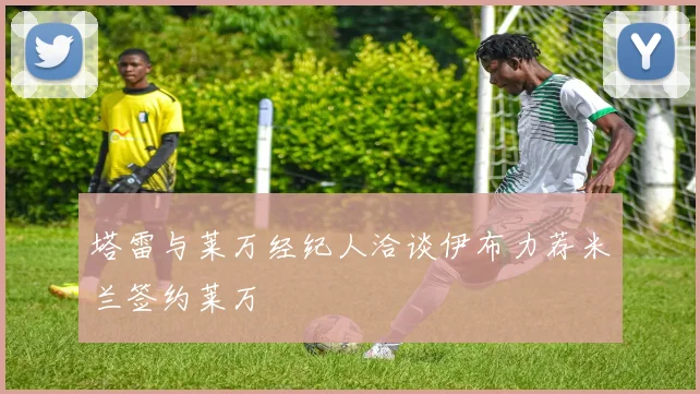 塔雷与莱万经纪人洽谈伊布力荐米兰签约莱万