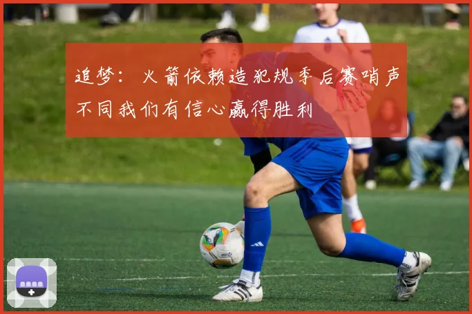 追梦：火箭依赖造犯规季后赛哨声不同我们有信心赢得胜利